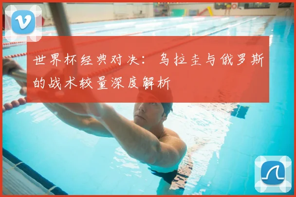 世界杯经典对决：乌拉圭与俄罗斯的战术较量深度解析