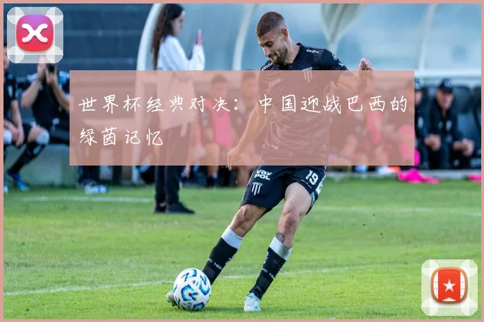 世界杯经典对决：中国迎战巴西的绿茵记忆