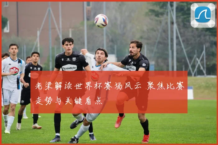 老梁解读世界杯赛场风云 聚焦比赛走势与关键看点