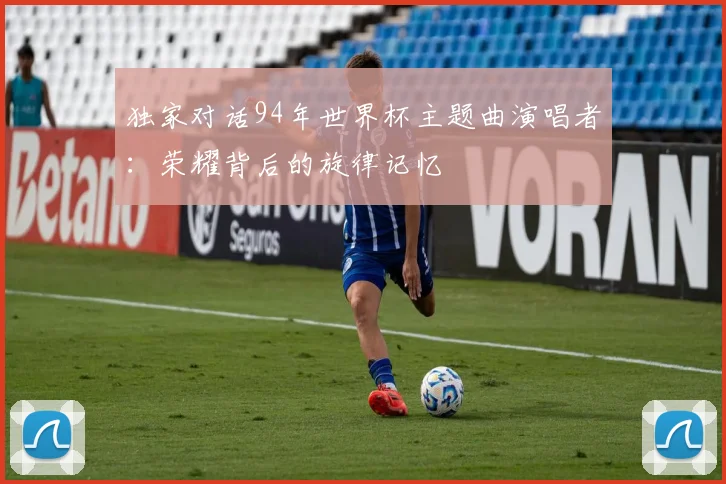 独家对话94年世界杯主题曲演唱者:荣耀背后的旋律记忆