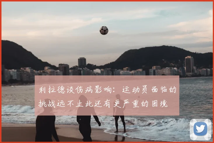 利拉德谈伤病影响：运动员面临的挑战远不止此还有更严重的困境