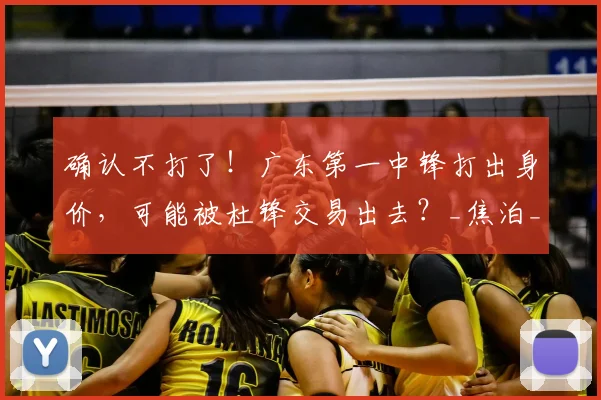 确认不打了!广东第一中锋打出身价,可能被杜锋交易出去?_焦泊_乔在_比赛