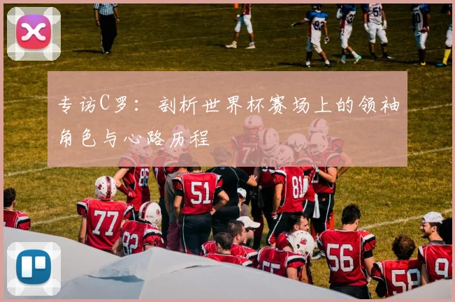 专访C罗：剖析世界杯赛场上的领袖角色与心路历程