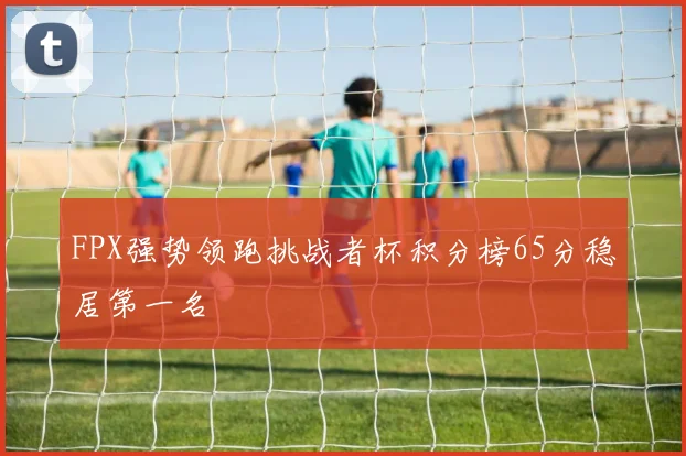 FPX强势领跑挑战者杯积分榜65分稳居第一名