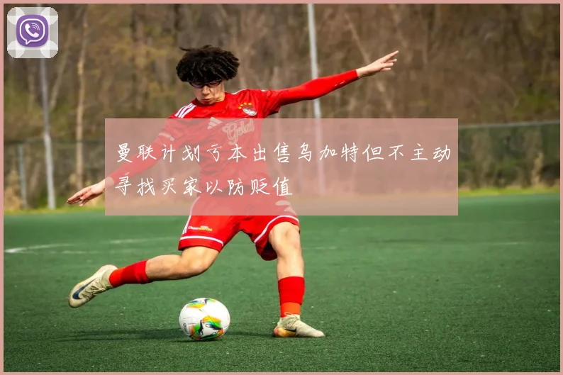 曼联计划亏本出售乌加特但不主动寻找买家以防贬值