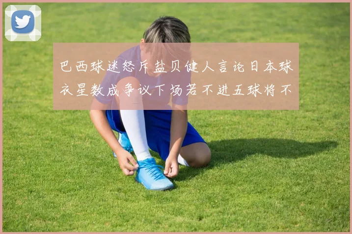 巴西球迷怒斥盐贝健人言论日本球衣星数成争议下场若不进五球将不庆祝