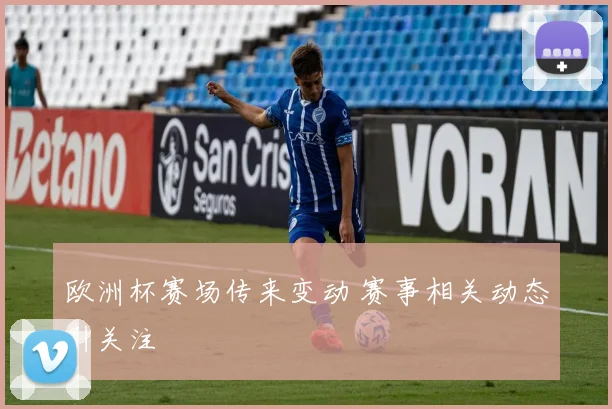 欧洲杯赛场传来变动 赛事相关动态引关注