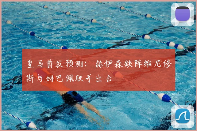 皇马首发预测：赫伊森缺阵维尼修斯与姆巴佩联手出击