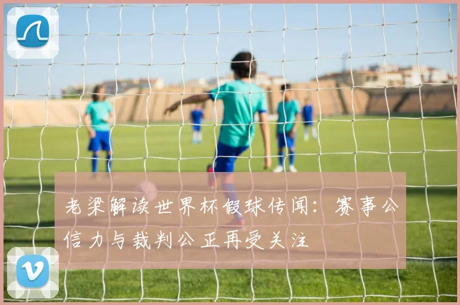 老梁解读世界杯假球传闻：赛事公信力与裁判公正再受关注