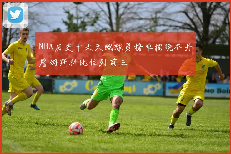 NBA历史十大天赋球员榜单揭晓乔丹詹姆斯科比位列前三