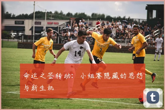 命运之签转动：小组赛隐藏的恩怨与新生机