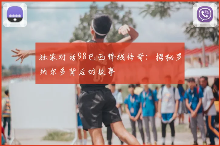 独家对话98巴西锋线传奇:揭秘罗纳尔多背后的故事