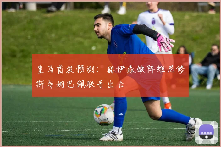 皇马首发预测：赫伊森缺阵维尼修斯与姆巴佩联手出击