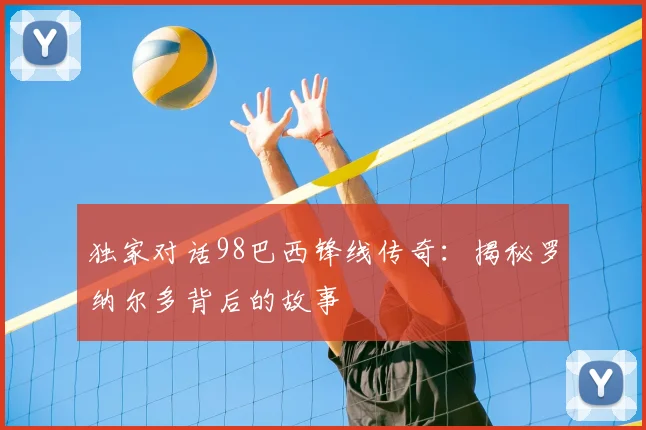 独家对话98巴西锋线传奇:揭秘罗纳尔多背后的故事