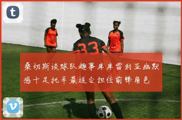 桑切斯谈球队趣事库库雷利亚幽默感十足托辛最适合担任前锋角色