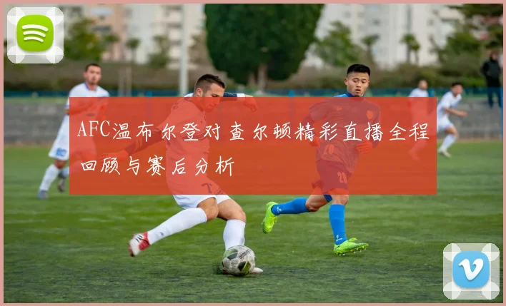 AFC温布尔登对查尔顿精彩直播全程回顾与赛后分析