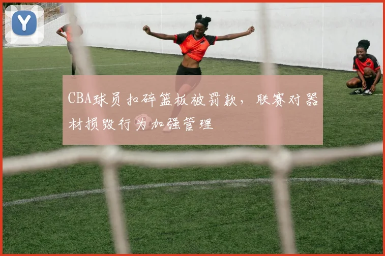 CBA球员扣碎篮板被罚款，联赛对器材损毁行为加强管理