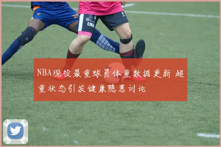 NBA现役最重球员体重数据更新 超重状态引发健康隐患讨论