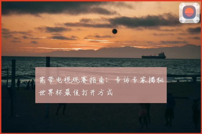 宽带电视观赛指南:专访专家揭秘世界杯最佳打开方式