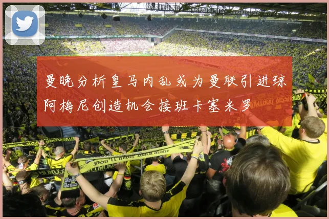 曼晚分析皇马内乱或为曼联引进琼阿梅尼创造机会接班卡塞米罗