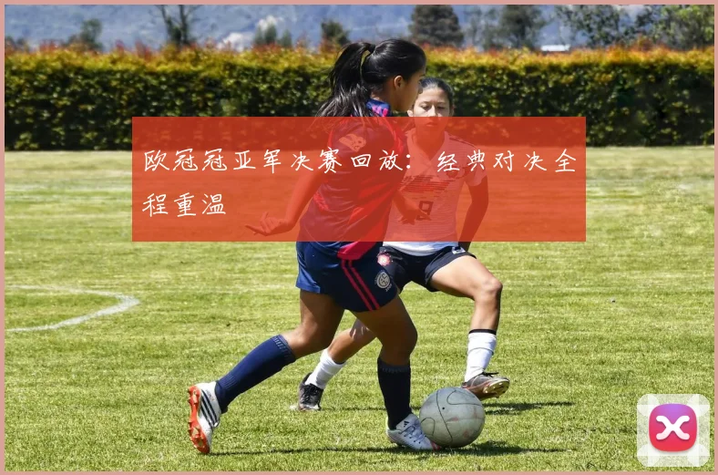 欧冠冠亚军决赛回放：经典对决全程重温