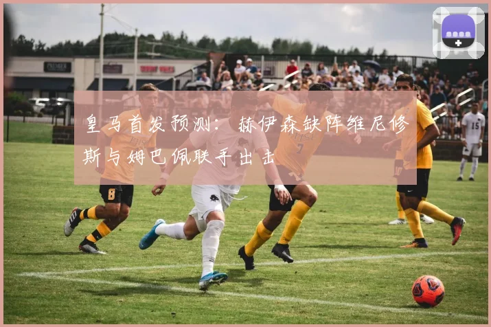 皇马首发预测：赫伊森缺阵维尼修斯与姆巴佩联手出击