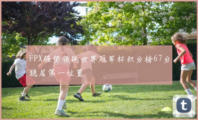 FPX强势领跑世界冠军杯积分榜67分稳居第一位置