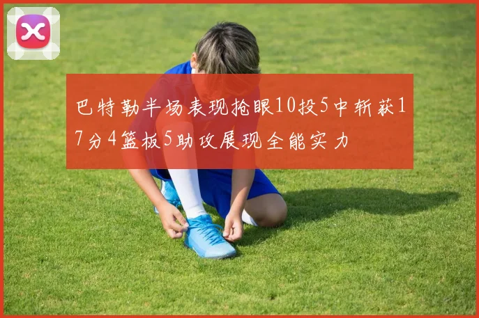 巴特勒半场表现抢眼10投5中斩获17分4篮板5助攻展现全能实力