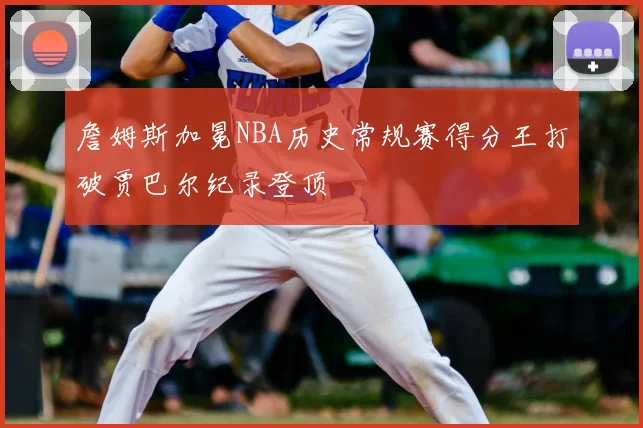詹姆斯加冕NBA历史常规赛得分王打破贾巴尔纪录登顶
