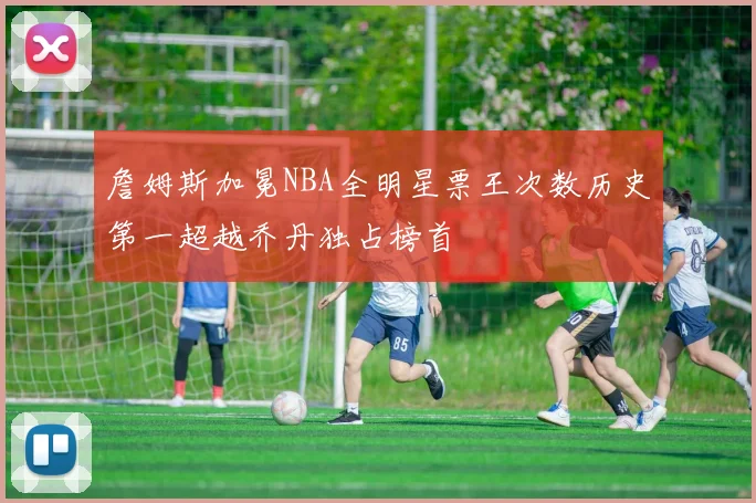 詹姆斯加冕NBA全明星票王次数历史第一超越乔丹独占榜首