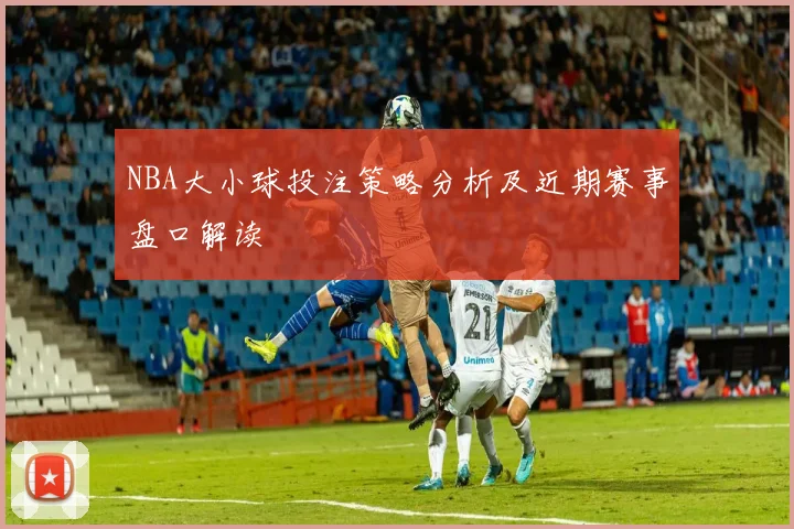 NBA大小球投注策略分析及近期赛事盘口解读