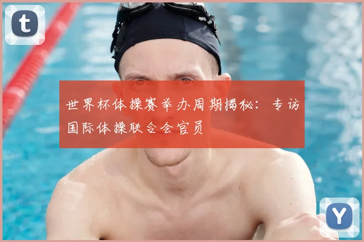 世界杯体操赛举办周期揭秘:专访国际体操联合会官员