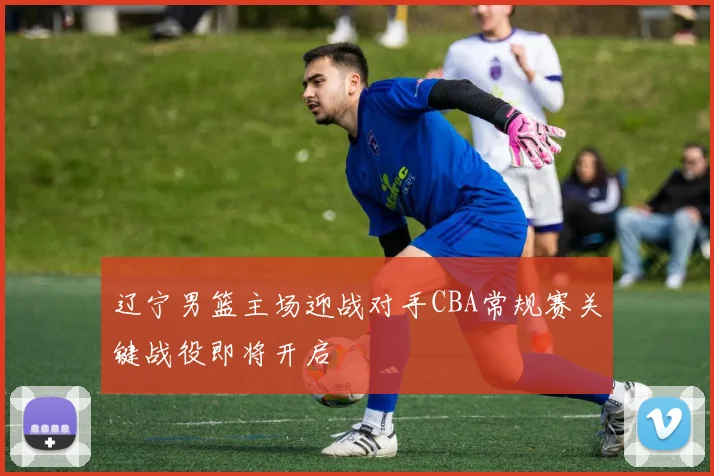 辽宁男篮主场迎战对手CBA常规赛关键战役即将开启