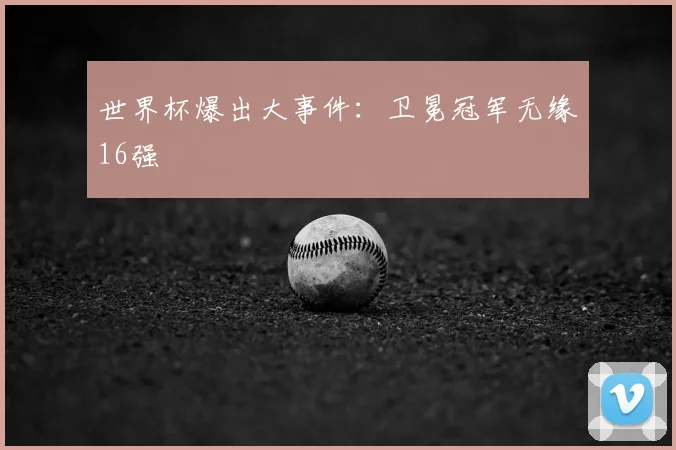 世界杯爆出大事件：卫冕冠军无缘16强