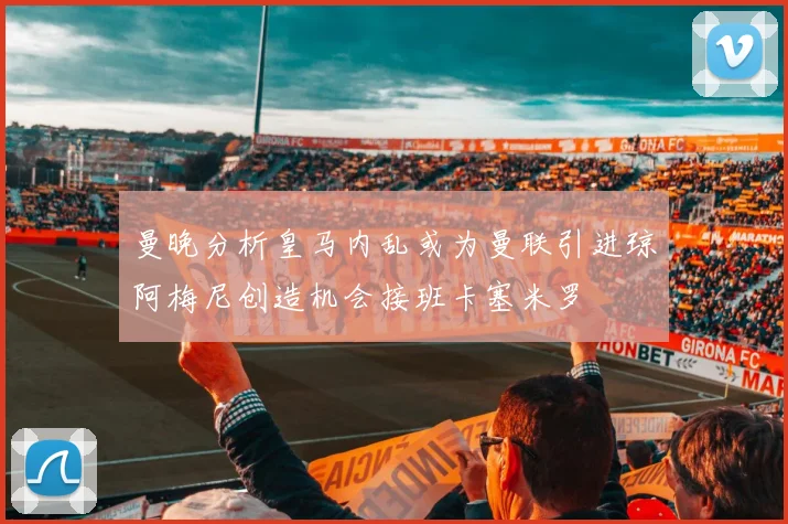 曼晚分析皇马内乱或为曼联引进琼阿梅尼创造机会接班卡塞米罗