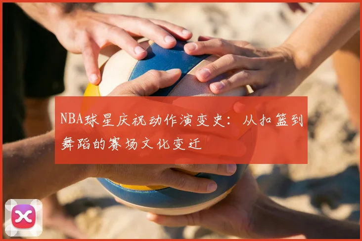 NBA球星庆祝动作演变史：从扣篮到舞蹈的赛场文化变迁