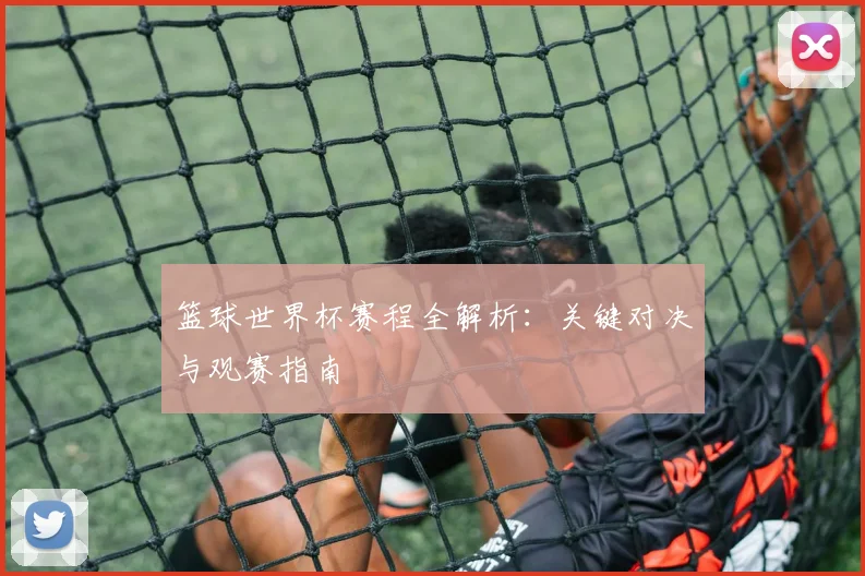 篮球世界杯赛程全解析：关键对决与观赛指南