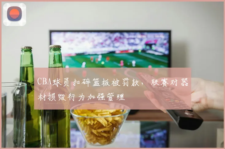 CBA球员扣碎篮板被罚款，联赛对器材损毁行为加强管理