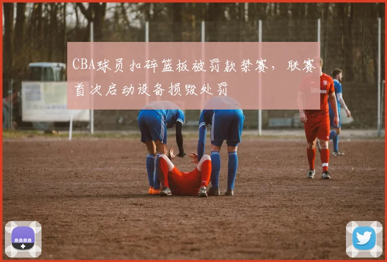 CBA球员扣碎篮板被罚款禁赛，联赛首次启动设备损毁处罚