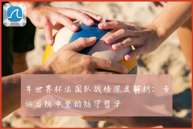 年世界杯法国队战绩深度解析：专访后防中坚的防守哲学