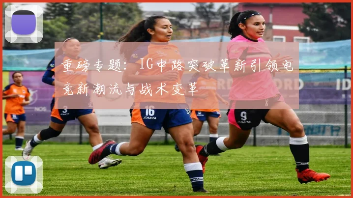 重磅专题：IG中路突破革新引领电竞新潮流与战术变革