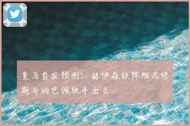 皇马首发预测：赫伊森缺阵维尼修斯与姆巴佩联手出击