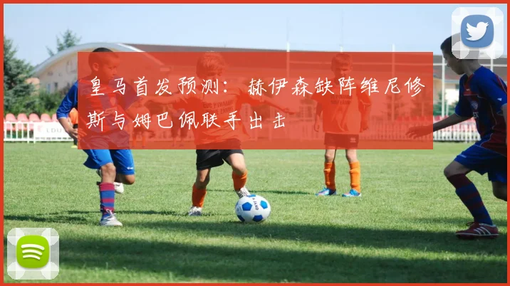 皇马首发预测:赫伊森缺阵维尼修斯与姆巴佩联手出击