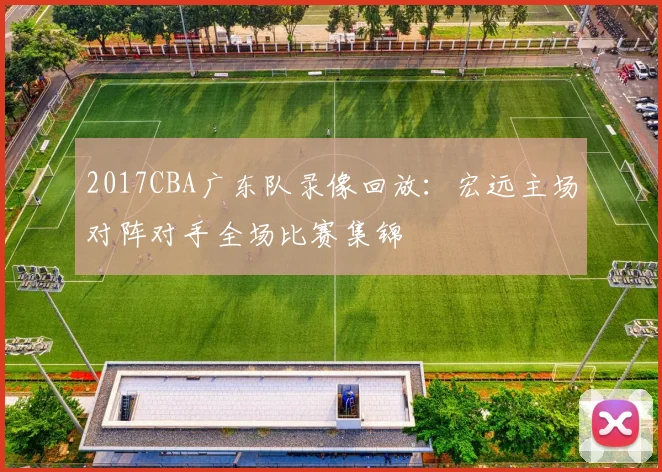 2017CBA广东队录像回放：宏远主场对阵对手全场比赛集锦