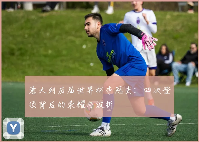 意大利历届世界杯夺冠史：四次登顶背后的荣耀与波折