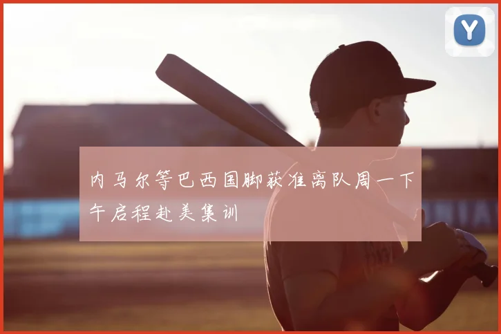 内马尔等巴西国脚获准离队周一下午启程赴美集训