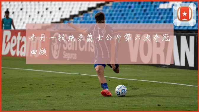 乔丹一投绝杀爵士公牛第六次夺冠回顾