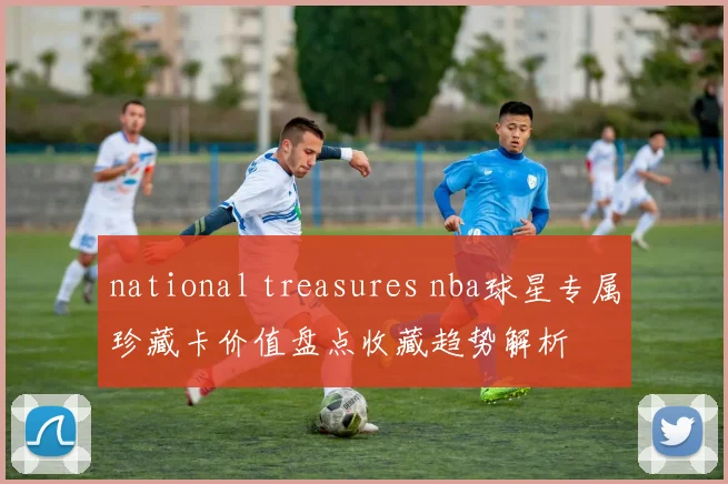 national treasures nba球星专属珍藏卡价值盘点收藏趋势解析