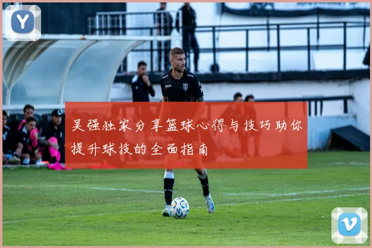 吴强独家分享篮球心得与技巧助你提升球技的全面指南