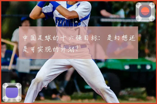 中国足球的十六强目标：是幻想还是可实现的计划？